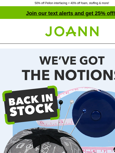 50% off Pellon interfacing + 40% off foam, stuffing & more! Join our text alerts and get 25% off! † Joann.com® We've Got The Notions. B2G1 Free* Quilt Notions. 30% off online. Sewing projects