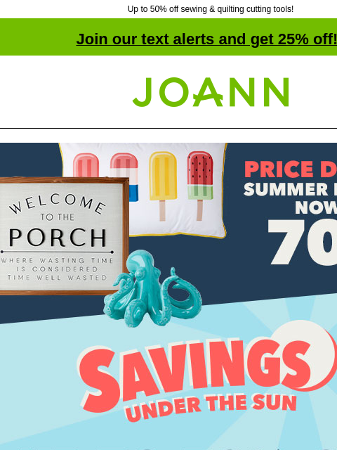 Up to 50% off sewing & quilting cutting tools! Join our text alerts and get 25% off! † Joann.com® Savings Under The Sun up to 70% off Doorbusters. Price Drop! Summer Decor now 70% off. Shop now!