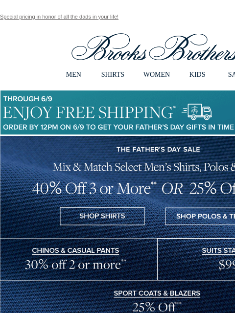 Special pricing in honor of all the dads in your life! View in web browser Brooks Brothers MEN SHIRTS WOMEN KIDS SALE Though 6/9 Enjoy Free Shipping Order By 12PM on 6/9 To Get Your Father's Day