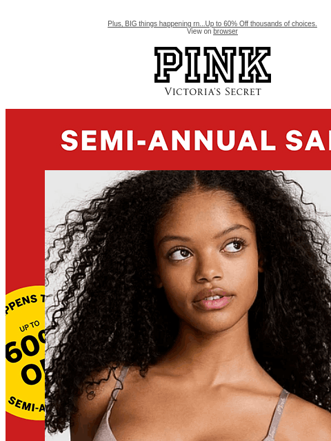 Plus, BIG things happening rn...Up to 60% Off thousands of choices. View on browser PINK Victoria's Secret feature cta cta Shop Now. Shop Now. Bras from $14.99 SEMI-ANNUAL SALE | featuring