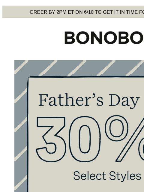 Time to make him look cool. Terms apply. Web Version Order by 2pm ET on 6/10 to get it in time for Father's Day Bonobos Father's Day Sale Enjoy 30% Off Select Styles Give him these shorts and