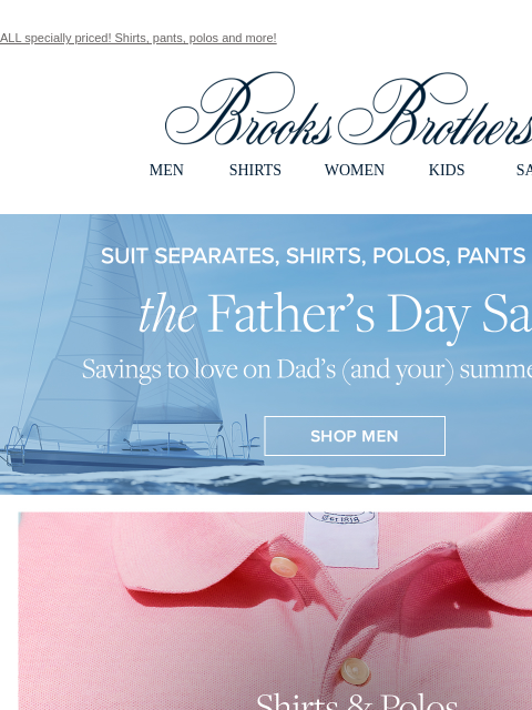 ALL specially priced! Shirts, pants, polos and more! View in web browser Brooks Brothers MEN SHIRTS WOMEN KIDS SALE The Father's Day Sale. Savings to love on Dad's (and your) summer staples.