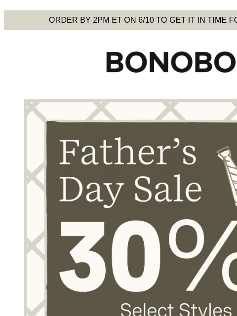They're also our top picks. Don't miss out. Terms apply. Web Version Order by 2pm ET on 6/10 to get it in time for Father's Day Bonobos Father's Day Sale Enjoy 30% Off Select Styles 30%