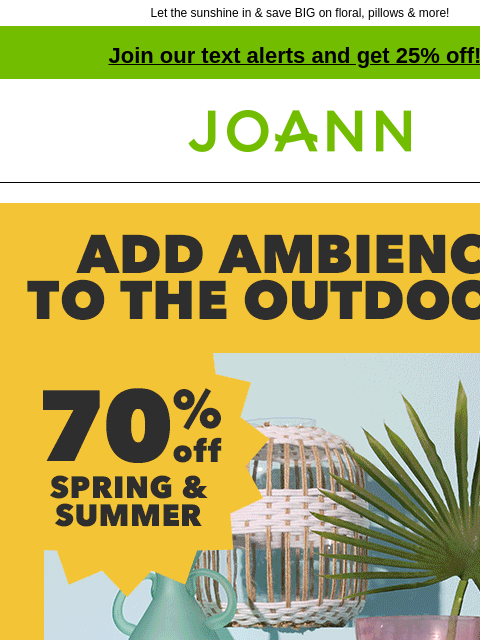 Let the sunshine in & save BIG on floral, pillows & more! Join our text alerts and get 25% off! † Joann.com® Add ambience to the outdoors. 70% off Spring & Summer. Shop All. Tabletop Decor