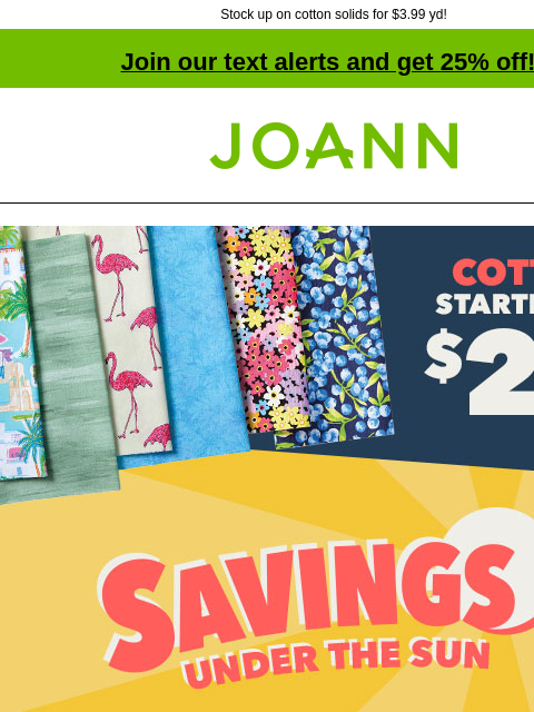 Stock up on cotton solids for $3.99 yd! Join our text alerts and get 25% off! † Joann.com® Savings Under The Sun up to 70% off Doorbusters. Cotton starting at $2.99 yd. Shop now! Cool cotton deals