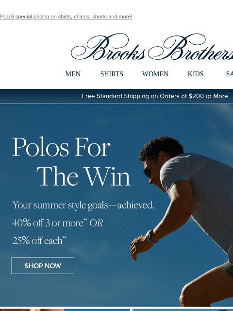 PLUS special pricing on shirts, chinos, shorts and more! View in web browser Brooks Brothers MEN SHIRTS WOMEN KIDS SALE Free Standard Shipping on Orders of $200 or More* Polos For The Win Your summer