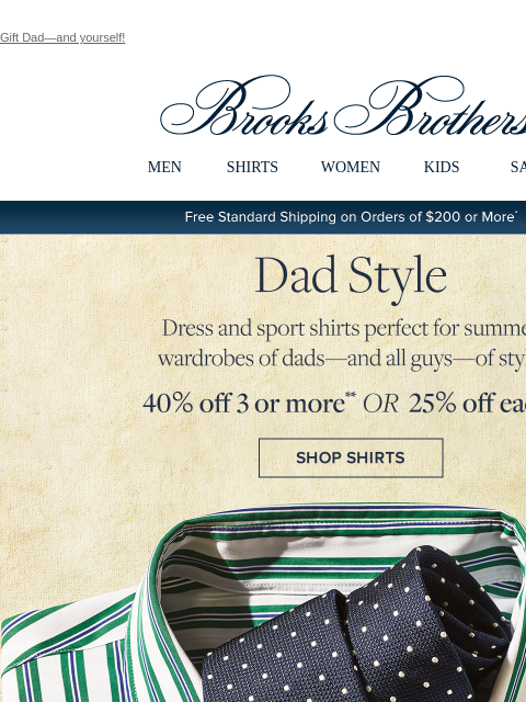 Gift Dad—and yourself! View in web browser Brooks Brothers MEN SHIRTS WOMEN KIDS SALE Free Standard Shipping on Orders of $200 or More* Dad Style Dress and sport shirts perfect for summer wardrobes of