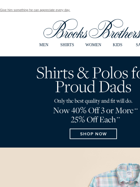 Give him something he can appreciate every day. View in web browser Brooks Brothers MEN SHIRTS WOMEN KIDS SALE Shirts & Polos for Proud Dads. Only the best quality and fit will do. Now 40% off 3 or
