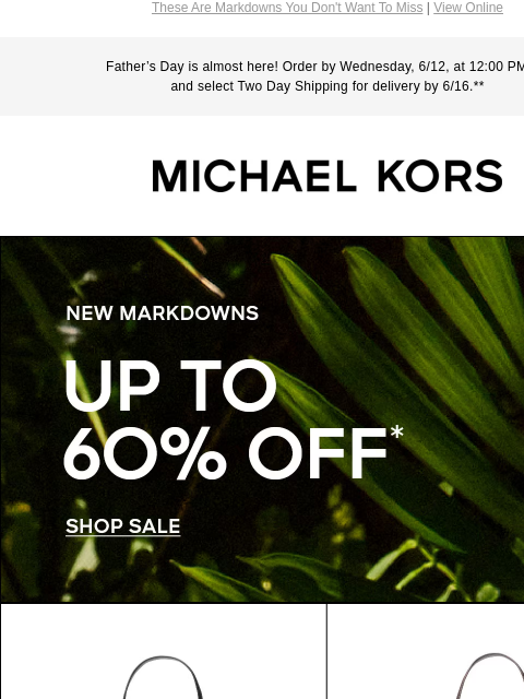 These Are Markdowns You Don't Want To Miss | View Online Father's Day is almost here! Order by Wednesday, 6/12, at 12:00 PM ET and select Two Day Shipping for delivery by 6/16.** MICHAEL KORS