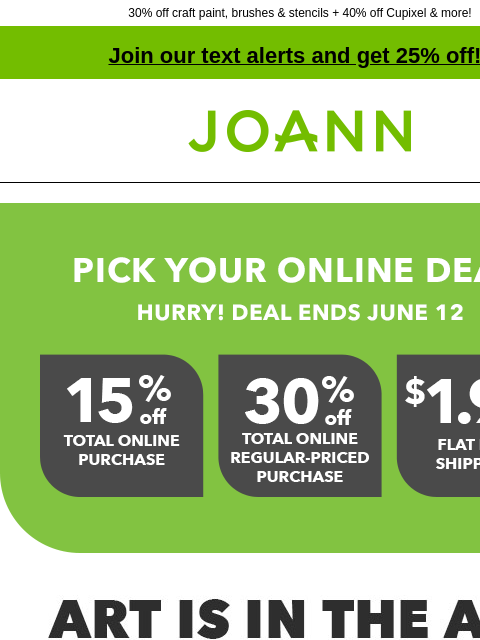 30% off craft paint, brushes & stencils + 40% off Cupixel & more! Join our text alerts and get 25% off! † Joann.com® Pick your online deal! Hurry! Deal ends June 12. Art is in the Air. Up to 70