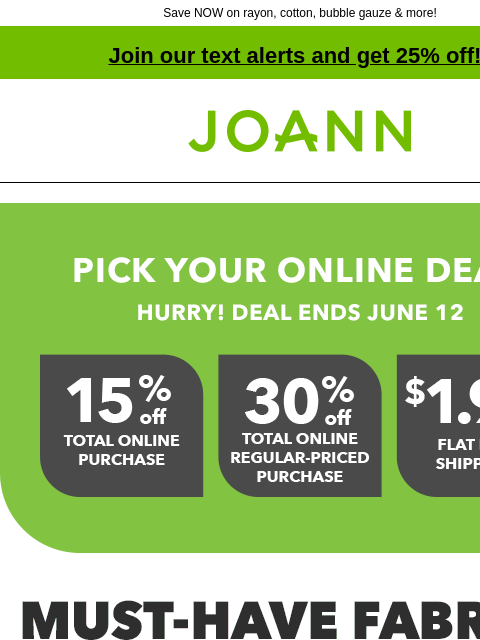 Save NOW on rayon, cotton, bubble gauze & more! Join our text alerts and get 25% off! † Joann.com® Pick your online deal! Hurry! Deal ends June 12. Must have fabrics up to 40% off. With cool cotton