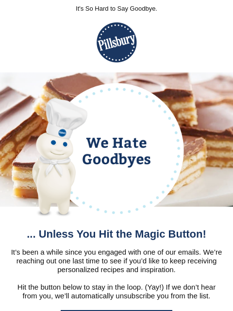 It's So Hard to Say Goodbye. Pillsbury We Hate Goodbyes ... Unless You Hit the Magic Button! It's been a while since you engaged with one of our emails. We're reaching out one last time to