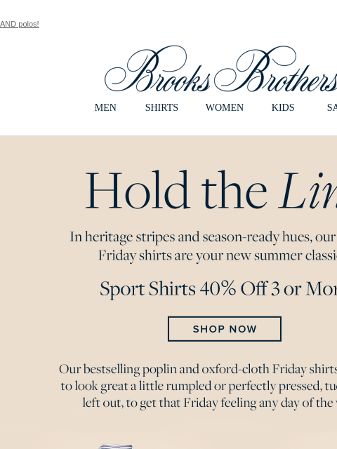 AND polos! View in web browser Brooks Brothers MEN SHIRTS WOMEN KIDS SALE Hold the Line. In heritage stripes and season-ready hues, our striped Friday shirts are your new summer classics. Sport Shirts