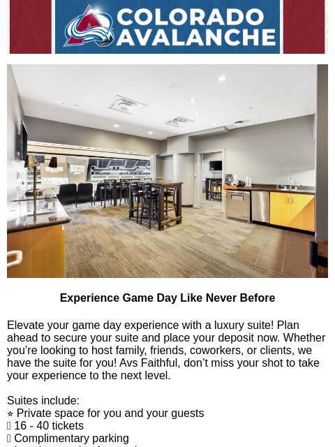 Win in-suite catering with your 2025-26 deposit! Avalanche Alert | The Official Newsletter of the Colorado Avalanche Experience Game Day Like Never Before Elevate your game day experience with a luxury