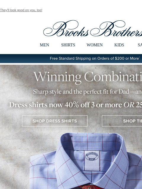 They'll look good on you, too! View in web browser Brooks Brothers MEN SHIRTS WOMEN KIDS SALE Free Standard Shipping on Orders of $200 or More* Winning Combination Sharp style and the perfect fit