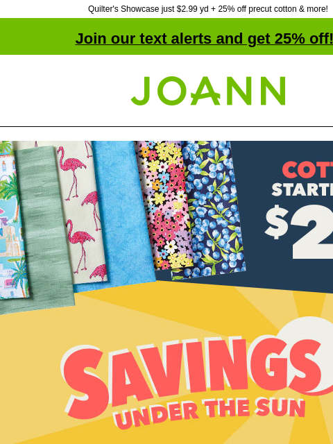 Quilter's Showcase just $2.99 yd + 25% off precut cotton & more! Join our text alerts and get 25% off! † Joann.com® Cotton starting at $2.99 yard. Savings Under The Sun. Up to 70% off