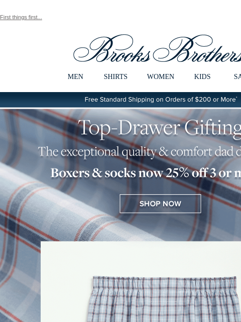 First things first... View in web browser Brooks Brothers MEN SHIRTS WOMEN KIDS SALE Free Standard Shipping on Orders of $200 or More* Top-Drawer Gifting The exceptional quality and comfort dad