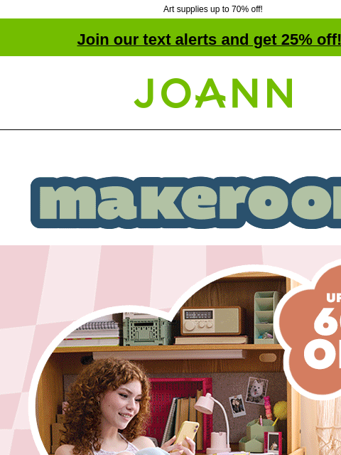 Art supplies up to 70% off! Join our text alerts and get 25% off! † Joann.com® Make Room. Up to 60% off. Small Space Solutions with Style. SHOP NOW. Drinkware DRINKWARE STARTING AT $3.99 SHOP NOW