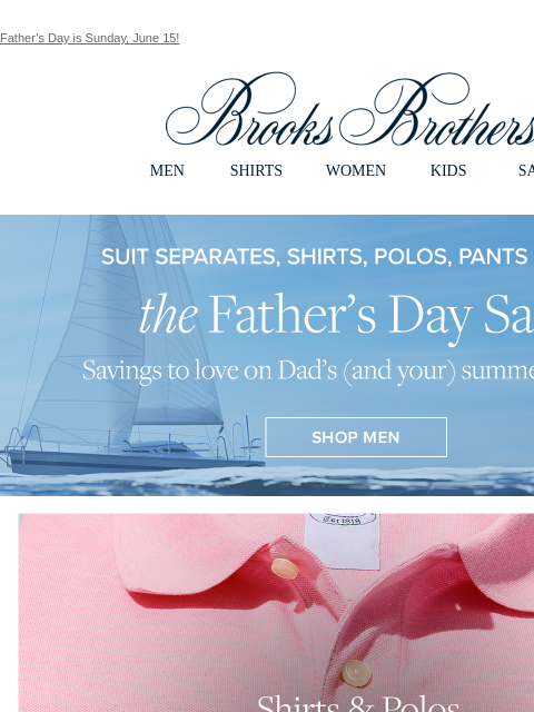 Father's Day is Sunday, June 15! View in web browser Brooks Brothers MEN SHIRTS WOMEN KIDS SALE the Father's Day Sale. Savings to love on Dad's (and your) summer staples. Shirts & Polos