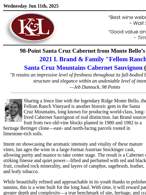 "A true benchmark of site, heritage, and craft"... Wednesday Jun 11th, 2025 View in Browser KL-emailheader.gif 98-Point Santa Cruz Cabernet from Monte Bello's Neighbor 2021 I. Brand &