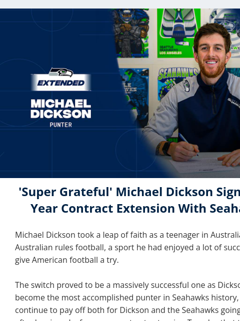 Punter Michael Dickson signed a four-year contract extension with the Seahawks on Tuesday. View in Browser Michael Dickson Extension 'Super Grateful' Michael Dickson Signs Four-Year Contract