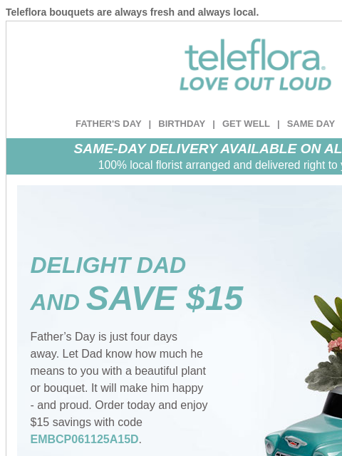 Teleflora bouquets are always fresh and always local. View in browser ‌ teleflora FATHER'S DAY | BIRTHDAY | GET WELL | SAME DAY | DEAL OF THE DAY SAME-DAY DELIVERY AVAILABLE ON ALL BOUQUETS! 100%