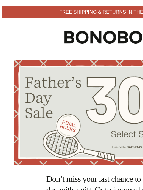 Select styles. Terms apply. Web Version FREE SHIPPING & RETURNS IN THE US Bonobos Father's Day Sale Enjoy 30% Off Select Styles Don't miss your last chance to impress dad with a gift. Or to