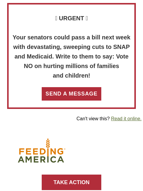 Write to your senators right now! >> 🚨 URGENT 🚨 Your senators could pass a bill next week with devastating, sweeping cuts to SNAP and Medicaid. Write to them to say: Vote NO on hurting millions