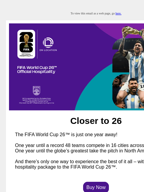 Packages Selling Fast. Book Now! To view this email as a web page, go here. Closer to 26 The FIFA World Cup 26™ is just one year away! One year until a record 48 teams compete in 16 cities across three