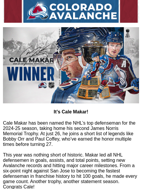 His second time in four seasons for the Avs defenseman. Avalanche Alert | The Official Newsletter of the Colorado Avalanche Cale Makar 2025 James Norris Memorial Trophy Winner It's Cale Makar! Cale