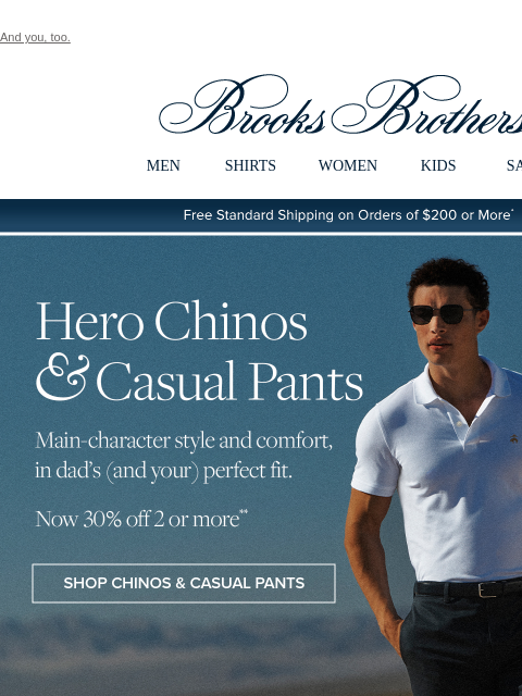 And you, too. View in web browser Brooks Brothers MEN SHIRTS WOMEN KIDS SALE Free Standard Shipping on Orders of $200 or More* Hero Chinos and Casual Pants Main-character style and comfort, in