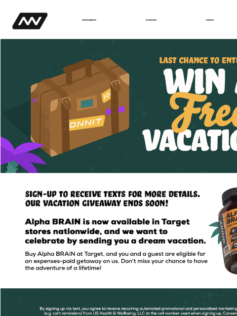 Alpha BRAIN is now available in Target stores nationwide, and we want to celebrate by sending you a dream vacation. SUPPLEMENTS NUTRITION FITNESS APPAREL ‌‌‌‌‌‌‌‌‌‌‌‌‌‌‌‌‌‌‌‌‌‌‌‌‌‌‌‌‌‌‌‌‌‌‌‌‌‌‌‌‌‌‌