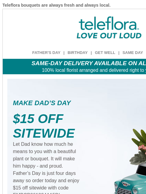 Teleflora bouquets are always fresh and always local. View in browser ‌ teleflora FATHER'S DAY | BIRTHDAY | GET WELL | SAME DAY | DEAL OF THE DAY SAME-DAY DELIVERY AVAILABLE ON ALL BOUQUETS! 100%