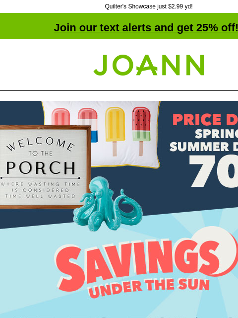 Quilter's Showcase just $2.99 yd! Join our text alerts and get 25% off! † Joann.com® Price drop! Spring and Summer decor 70% off. Savings under the sun. Up to 70% off doorbusters. Shop Now.