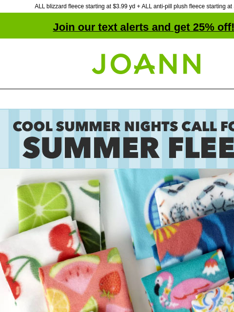 ALL blizzard fleece starting at $3.99 yd + ALL anti-pill plush fleece starting at $6.99 yd! Join our text alerts and get 25% off! † Joann.com® Cool Summer Nights Call For Fun Summer Fleece. Starting at