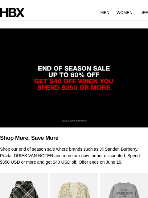 HBX MEN WOMEN LIFE Shop More, Save More Shop our end of season sale where brands such as Jil Sander, Burberry, Prada, DRIES VAN NOTEN and more are now further discounted. Spend $350 USD or more and get
