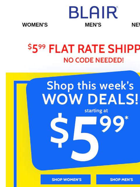 Across the Whole Site! ~ Cart It All Starting at Only $5.99! Blair Women's Men's New Arrivals $5.99 Flat Rate Shipping No Code Needed! Shop this Week's wow Deals1 Starting at $5.99 - Shop