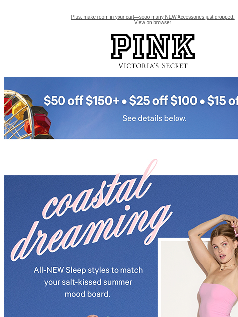Plus, make room in your cart—sooo many NEW Accessories just dropped. View on browser PINK Victoria's Secret feature cta cta Shop Now. Coastal Dreaming All-NEW Sleep styles to match your salt-kissed