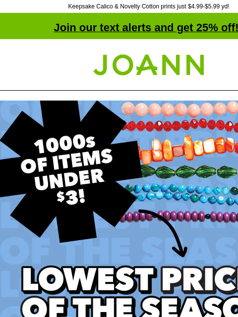 Keepsake Calico & Novelty Cotton prints just $4.99-$5.99 yd! Join our text alerts and get 25% off! † Joann.com® Lowest Prices of the Season. Thousands of items under $3! Shop Now. Fabric Quarters