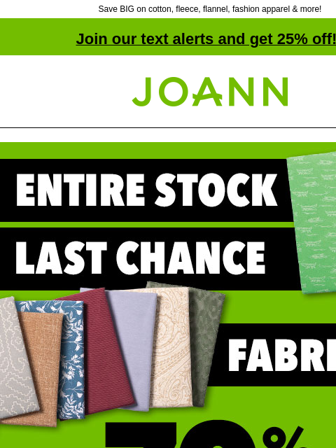 Save BIG on cotton, fleece, flannel, fashion apparel & more! Join our text alerts and get 25% off! † Joann.com® Last Chance Fabric. 70% off. Cotton. Fleece. Flannel. Apparel. Home Decor and Outdoor