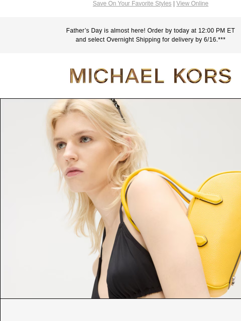 Save On Your Favorite Styles | View Online Father's Day is almost here! Order by today at 12:00 PM ET and select Overnight Shipping for delivery by 6/16.*** MICHAEL KORS IMAGE ENDING SOON Enjoy $50