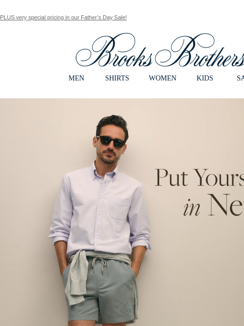 PLUS very special pricing in our Father's Day Sale! View in web browser Brooks Brothers MEN SHIRTS WOMEN KIDS SALE Put Yourself in Neutral. A palette of versatile hues feels effortlessly dapper.