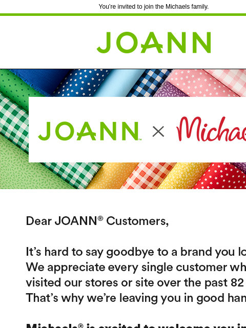 You're invited to join the Michaels family. Joann.com® JOANN x Michaels Dear JOANN customers, You're invited to join the Michaels family. Learn More Michaels Coupon: 50% off Any One Regular