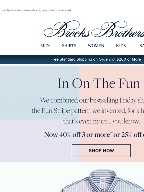 Two bestselling innovations, one must-have shirt. View in web browser Brooks Brothers MEN SHIRTS WOMEN KIDS SALE Free Standard Shipping on Orders of $200 or More* In On The Fun We combined our