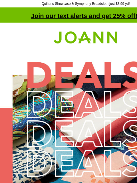 Quilter's Showcase & Symphony Broadcloth just $3.99 yd! Join our text alerts and get 25% off! † Joann.com® Outdoor Fabrics. Starting at $4.99 yard. Reg. $9.99 to $34.99 yard. Excludes vinyl