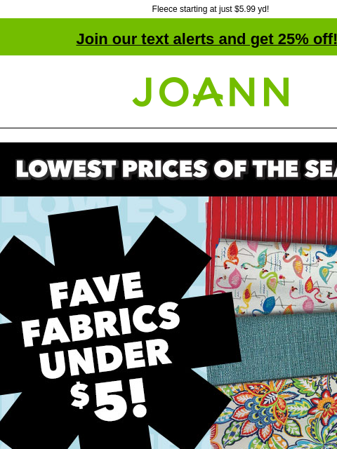 Fleece starting at just $5.99 yd! Join our text alerts and get 25% off! † Joann.com® Lowest Prices of the Season. Fave Fabrics under $5! Shop Now. Keepsake Calico & Novelty Cotton Prints Reg. $9.99