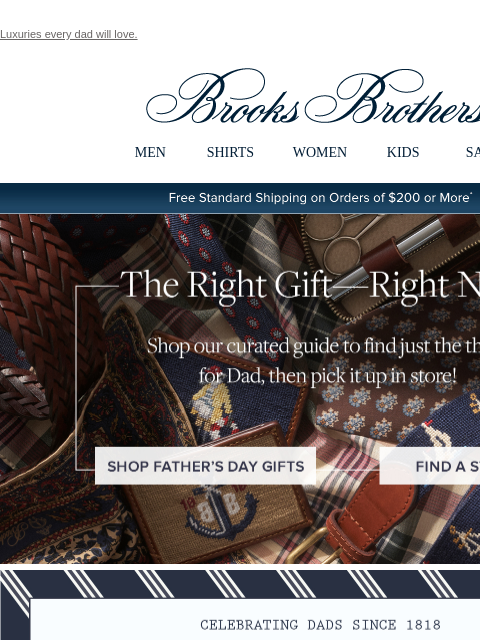 Luxuries every dad will love. View in web browser Brooks Brothers MEN SHIRTS WOMEN KIDS SALE Free Standard Shipping on Orders of $200 or More* The Right Gift - Right Now Shop our curated guide to find