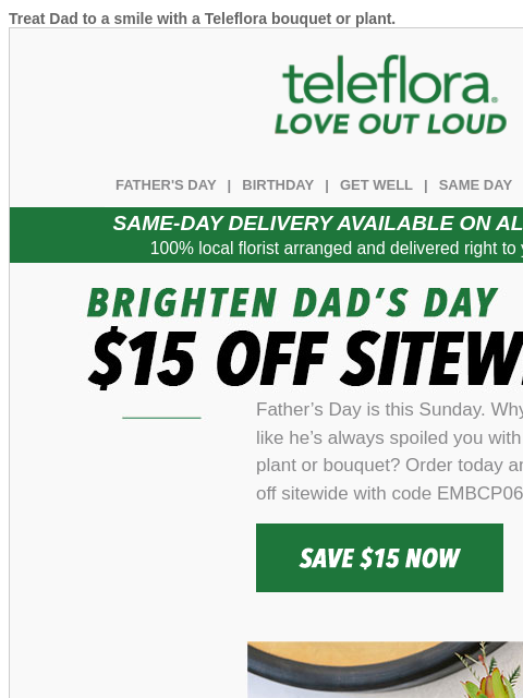 Treat Dad to a smile with a Teleflora bouquet or plant. View in browser teleflora FATHER'S DAY | BIRTHDAY | GET WELL | SAME DAY | DEAL OF THE DAY SAME-DAY DELIVERY AVAILABLE ON ALL BOUQUETS! 100%