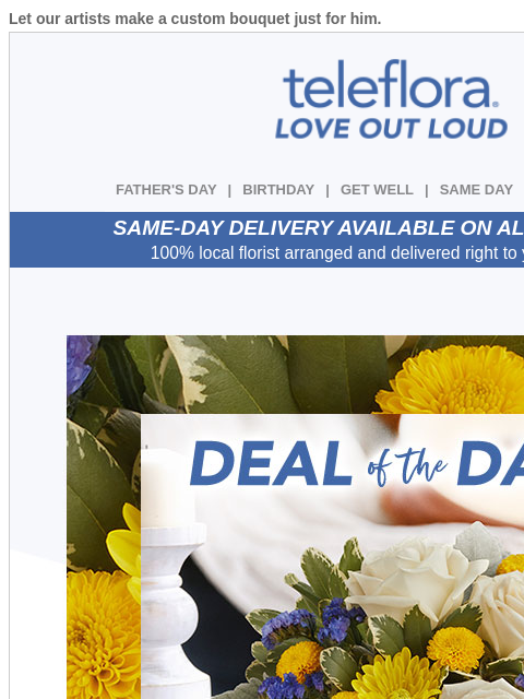 Let our artists make a custom bouquet just for him. View in browser ‌ teleflora FATHER'S DAY | BIRTHDAY | GET WELL | SAME DAY | DEAL OF THE DAY SAME-DAY DELIVERY AVAILABLE ON ALL BOUQUETS! 100%