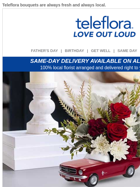 Teleflora bouquets are always fresh and always local. View in browser ‌ teleflora FATHER'S DAY | BIRTHDAY | GET WELL | SAME DAY | DEAL OF THE DAY SAME-DAY DELIVERY AVAILABLE ON ALL BOUQUETS! 100%